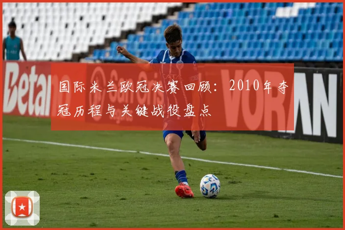 国际米兰欧冠决赛回顾:2010年夺冠历程与关键战役盘点