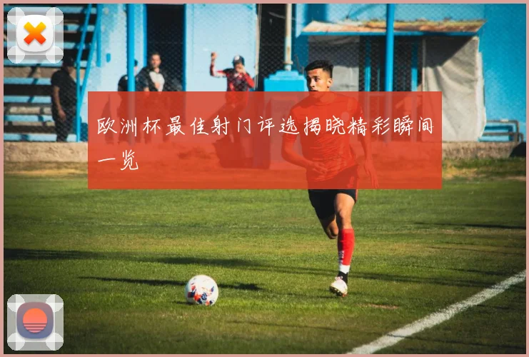 欧洲杯最佳射门评选揭晓精彩瞬间一览