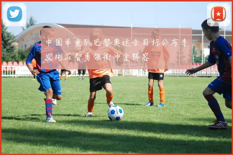 中国举重队巴黎奥运会目标公布李发彬石智勇领衔冲金阵容