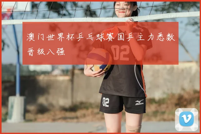 澳门世界杯乒乓球赛国乒主力悉数晋级八强