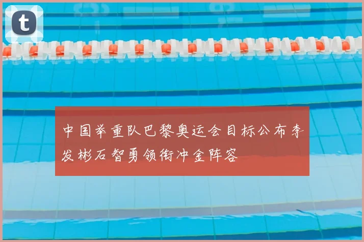 中国举重队巴黎奥运会目标公布李发彬石智勇领衔冲金阵容