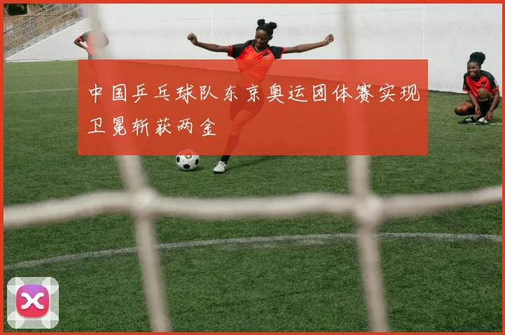 中国乒乓球队东京奥运团体赛实现卫冕斩获两金