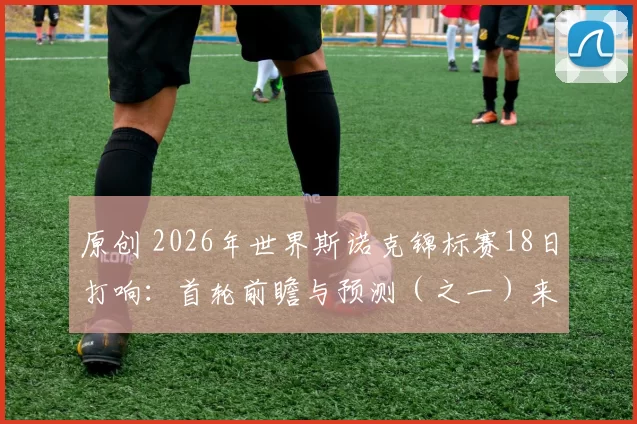 原创 2026年世界斯诺克锦标赛18日打响：首轮前瞻与预测（之一）来了