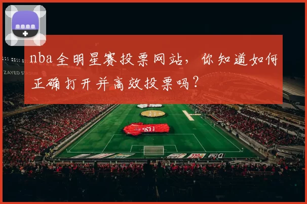 nba全明星赛投票网站，你知道如何正确打开并高效投票吗？