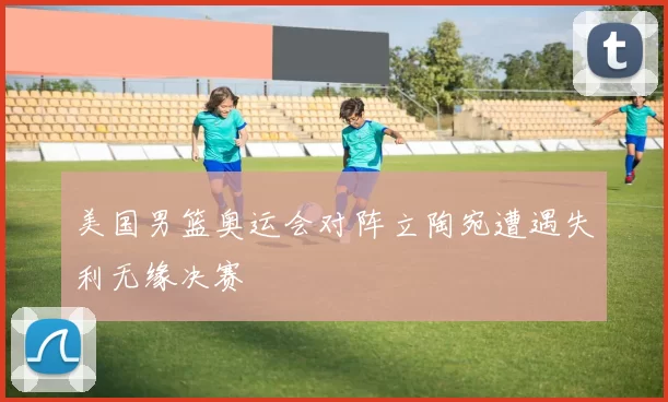 美国男篮奥运会对阵立陶宛遭遇失利无缘决赛