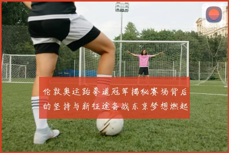 伦敦奥运跆拳道冠军揭秘赛场背后的坚持与新征途备战东京梦想燃起