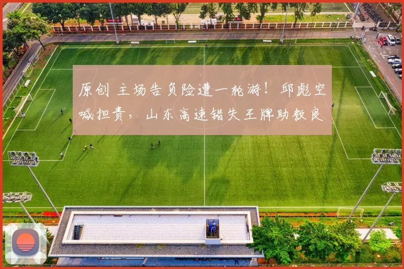 原创 主场告负险遭一轮游！邱彪空喊担责，山东高速错失王牌助教良机