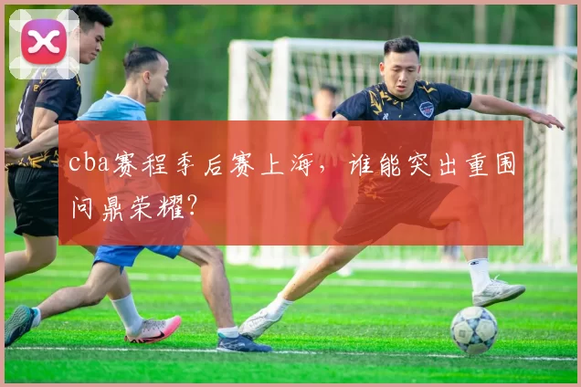 cba赛程季后赛上海,谁能突出重围问鼎荣耀?