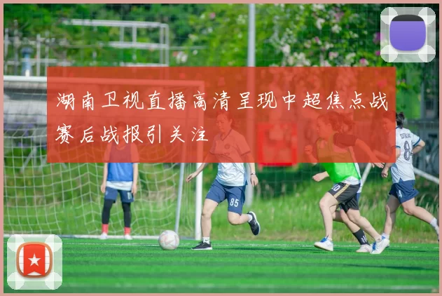 湖南卫视直播高清呈现中超焦点战赛后战报引关注