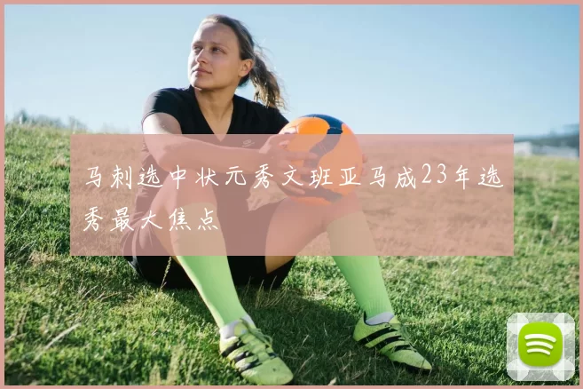 马刺选中状元秀文班亚马成23年选秀最大焦点