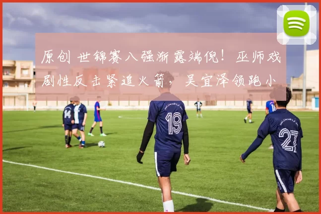 原创 世锦赛八强渐露端倪！巫师戏剧性反击紧追火箭，吴宜泽领跑小特势头强劲