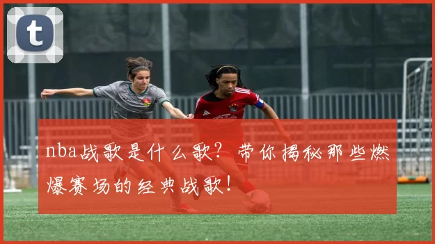 nba战歌是什么歌?带你揭秘那些燃爆赛场的经典战歌!