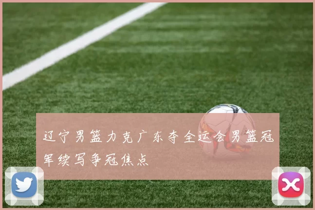 辽宁男篮力克广东夺全运会男篮冠军续写争冠焦点