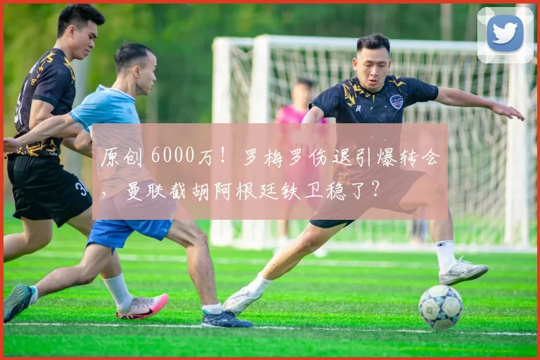 原创 6000万！罗梅罗伤退引爆转会，曼联截胡阿根廷铁卫稳了？
