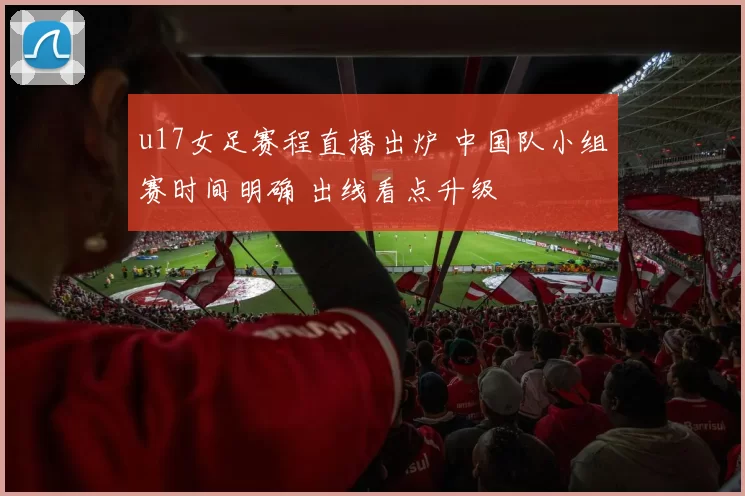 u17女足赛程直播出炉 中国队小组赛时间明确 出线看点升级