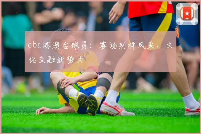 cba港澳台球员：赛场别样风采，文化交融新势力