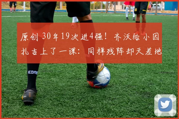 原创 30年19次进4强！齐沃给小因扎吉上了一课：同样残阵却天差地别！