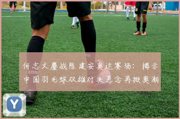 何志文鏖战陈建安奥运赛场:揭示中国羽毛球双雄对决悬念再掀奥潮