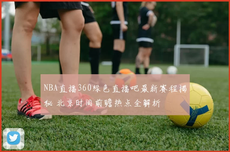 NBA直播360绿色直播吧最新赛程揭秘 北京时间前瞻热点全解析