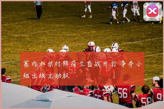 塞内加尔对阵荷兰首战开打 争夺小组出线主动权