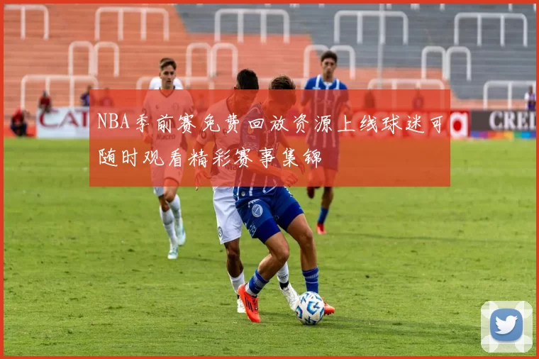 NBA季前赛免费回放资源上线球迷可随时观看精彩赛事集锦
