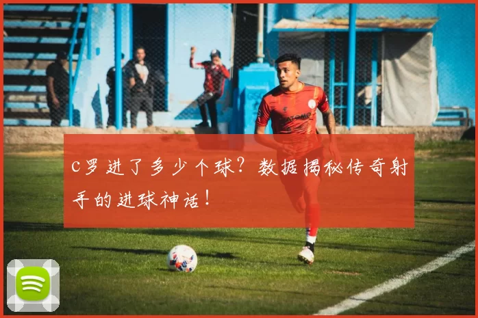 c罗进了多少个球？数据揭秘传奇射手的进球神话！