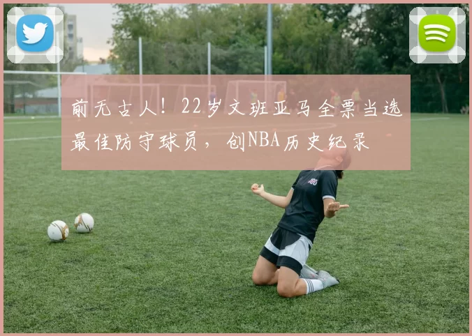 前无古人！22岁文班亚马全票当选最佳防守球员，创NBA历史纪录