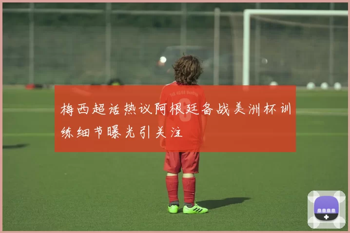 梅西超话热议阿根廷备战美洲杯训练细节曝光引关注