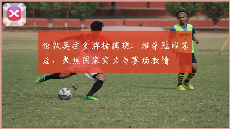 伦敦奥运金牌榜揭晓：谁夺冠谁落后，聚焦国家实力与赛场激情