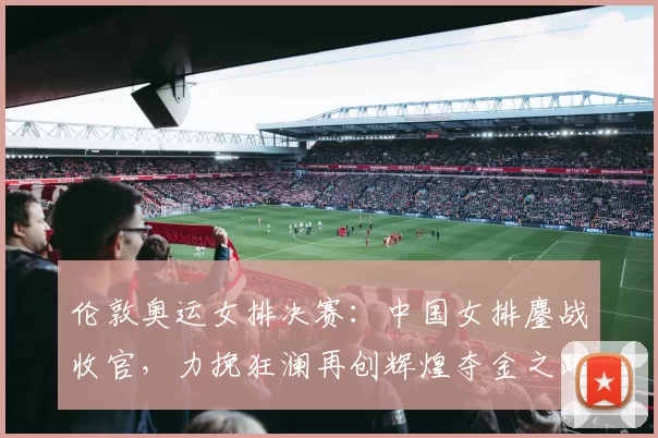 伦敦奥运女排决赛:中国女排鏖战收官,力挽狂澜再创辉煌夺金之路