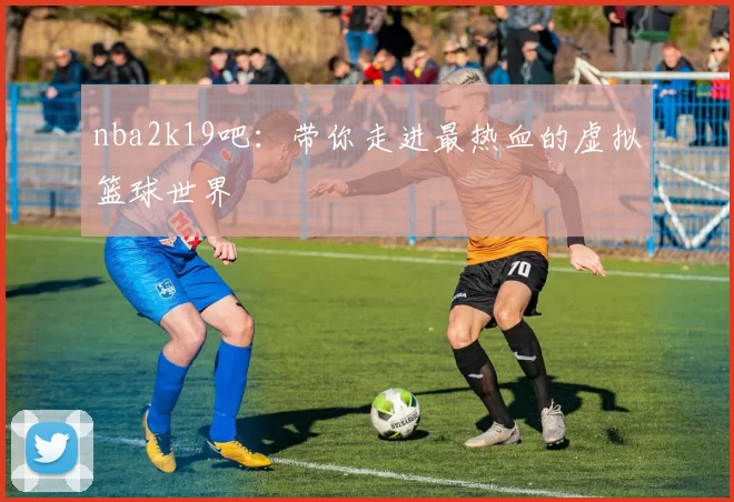 nba2k19吧：带你走进最热血的虚拟篮球世界