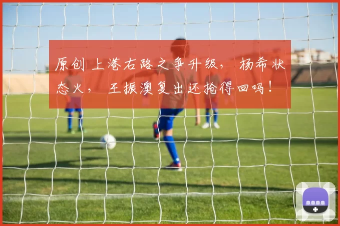 原创 上港右路之争升级， 杨希状态火， 王振澳复出还抢得回吗！