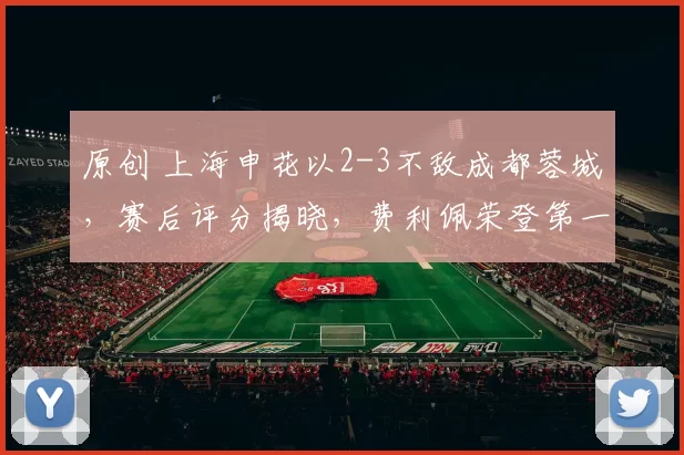 原创 上海申花以2-3不敌成都蓉城，赛后评分揭晓，费利佩荣登第一