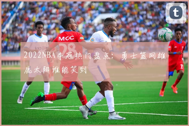 2022NBA夺冠热门盘点：勇士篮网雄鹿太阳谁能笑到