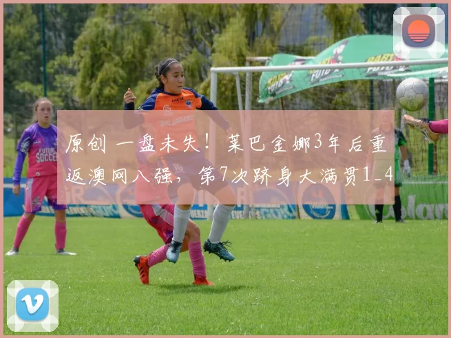 原创 一盘未失！莱巴金娜3年后重返澳网八强，第7次跻身大满贯1_4决赛