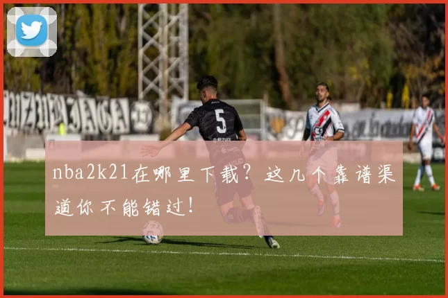 nba2k21在哪里下载？这几个靠谱渠道你不能错过！