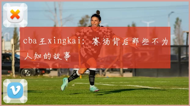 cba王xingkai：赛场背后那些不为人知的故事