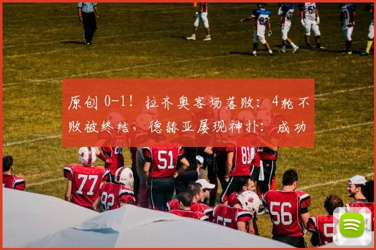 原创 0-1！拉齐奥客场落败：4轮不败被终结，德赫亚屡现神扑：成功零封