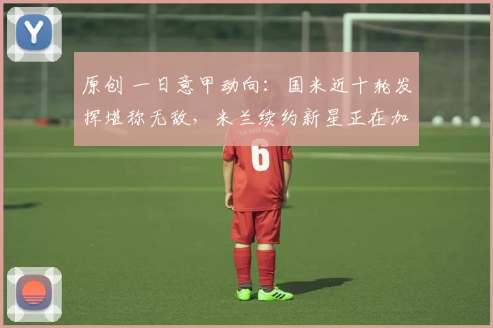 原创 一日意甲动向：国米近十轮发挥堪称无敌，米兰续约新星正在加速