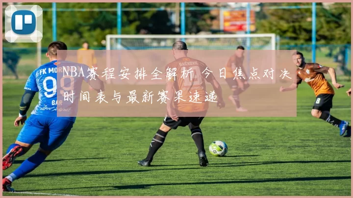 NBA赛程安排全解析 今日焦点对决时间表与最新赛果速递
