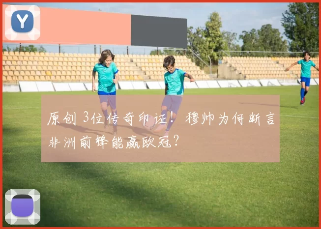 原创 3位传奇印证!穆帅为何断言非洲前锋能赢欧冠?