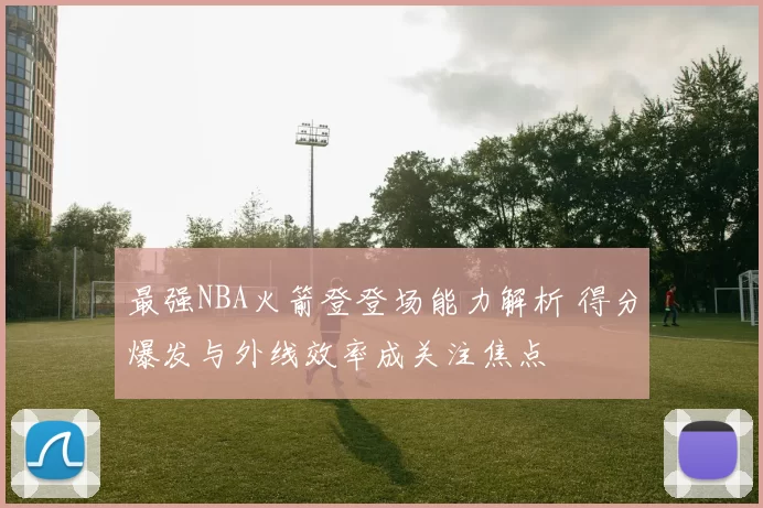 最强NBA火箭登登场能力解析 得分爆发与外线效率成关注焦点