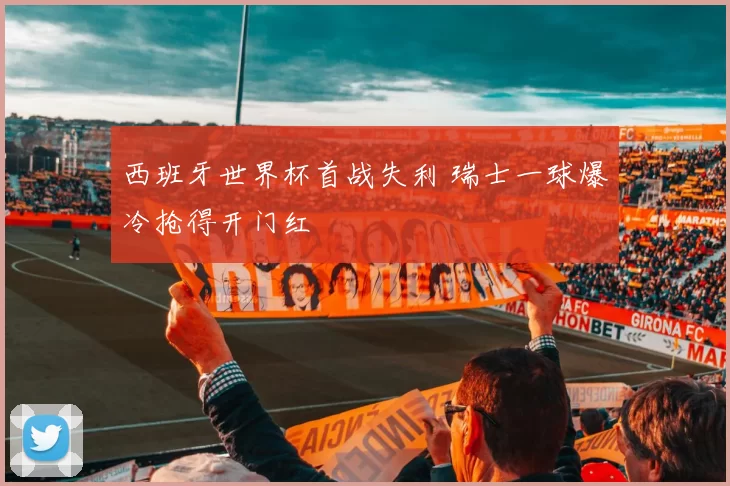 西班牙世界杯首战失利 瑞士一球爆冷抢得开门红