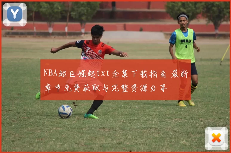 NBA超巨崛起txt全集下载指南 最新章节免费获取与完整资源分享